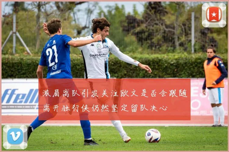 浓眉离队引发关注欧文是否会跟随离开独行侠仍然坚定留队决心