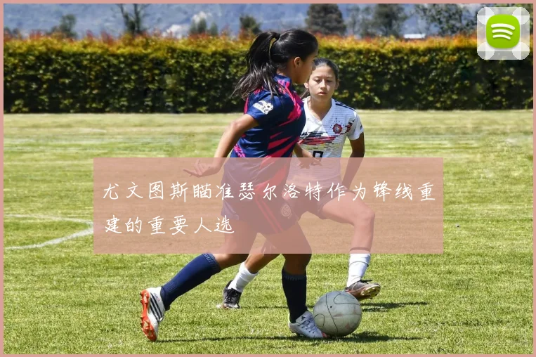 尤文图斯瞄准瑟尔洛特作为锋线重建的重要人选