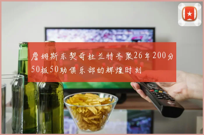 詹姆斯东契奇杜兰特齐聚26年200分50板50助俱乐部的辉煌时刻