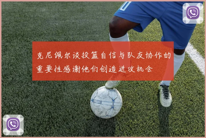 克尼佩尔谈投篮自信与队友协作的重要性感谢他们创造进攻机会