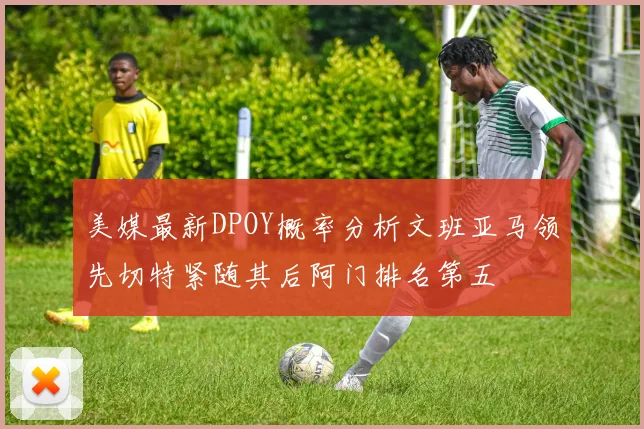美媒最新DPOY概率分析文班亚马领先切特紧随其后阿门排名第五