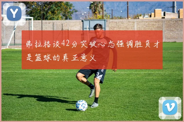 弗拉格谈42分突破心态强调胜负才是篮球的真正意义