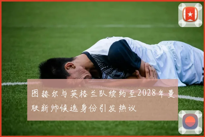 图赫尔与英格兰队续约至2028年曼联新帅候选身份引发热议