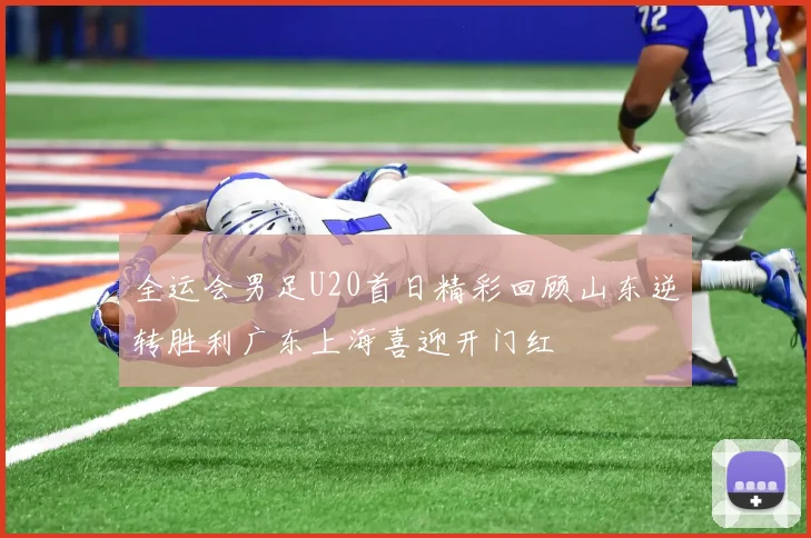 全运会男足U20首日精彩回顾山东逆转胜利广东上海喜迎开门红