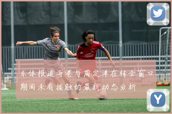 东体报道海港与周定洋在转会窗口期间未有接触的最新动态分析