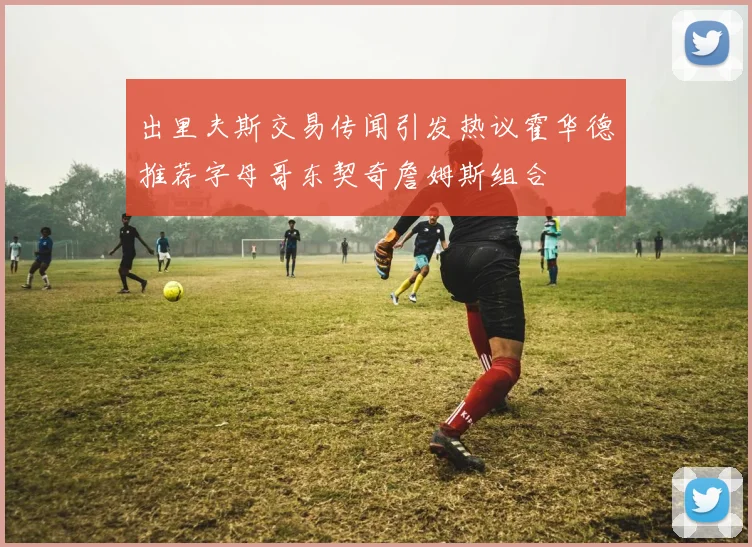 出里夫斯交易传闻引发热议霍华德推荐字母哥东契奇詹姆斯组合