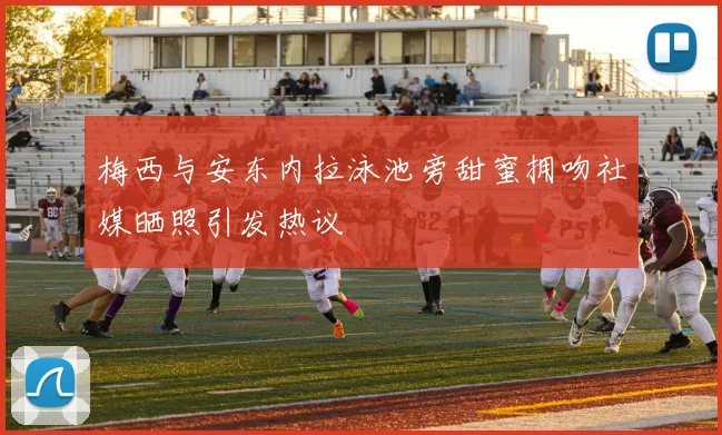 梅西与安东内拉泳池旁甜蜜拥吻社媒晒照引发热议