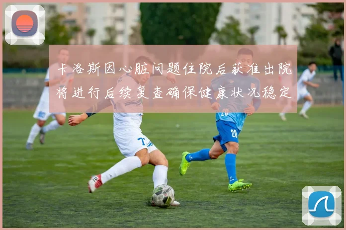卡洛斯因心脏问题住院后获准出院将进行后续复查确保健康状况稳定