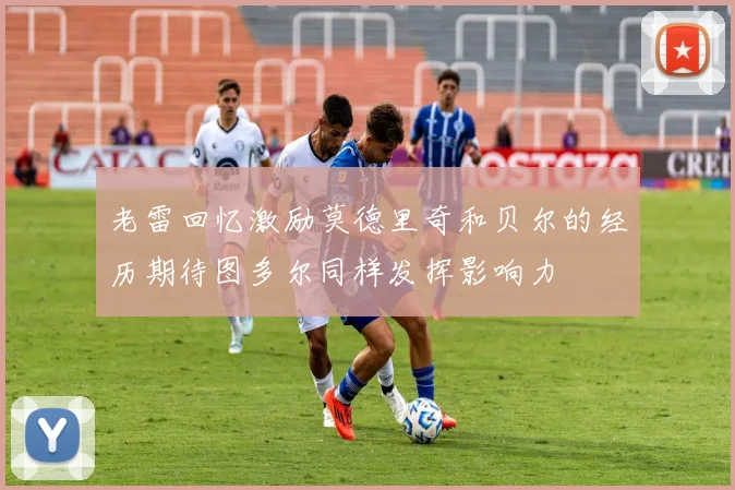 老雷回忆激励莫德里奇和贝尔的经历期待图多尔同样发挥影响力