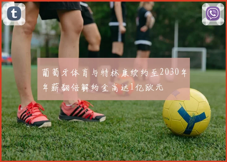 葡萄牙体育与特林康续约至2030年年薪翻倍解约金高达1亿欧元