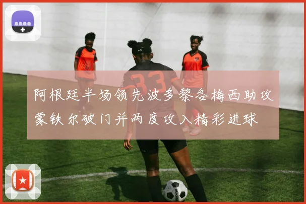 阿根廷半场领先波多黎各梅西助攻蒙铁尔破门并两度攻入精彩进球