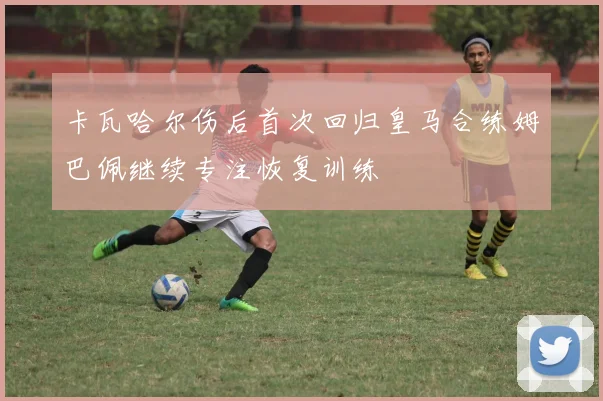 卡瓦哈尔伤后首次回归皇马合练姆巴佩继续专注恢复训练