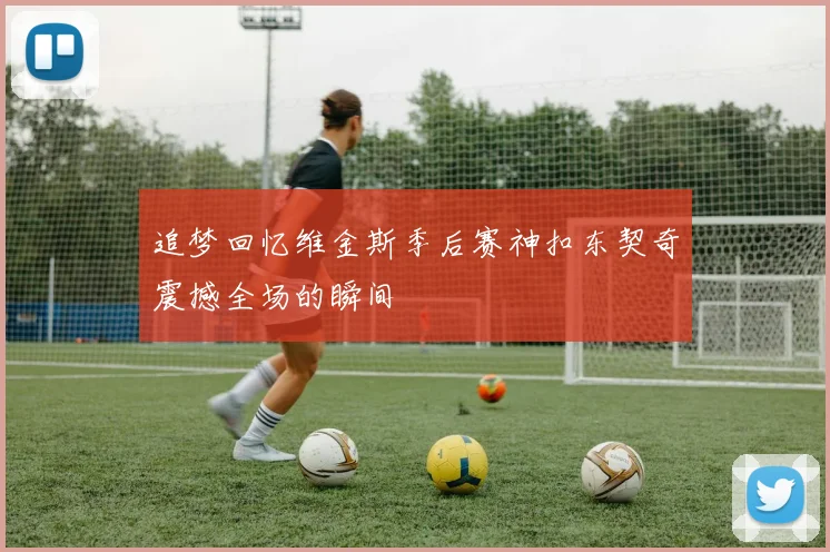 追梦回忆维金斯季后赛神扣东契奇震撼全场的瞬间