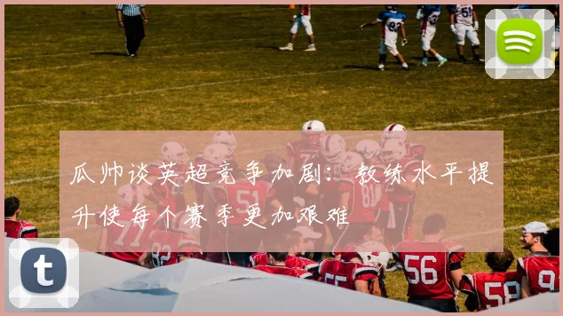 瓜帅谈英超竞争加剧：教练水平提升使每个赛季更加艰难