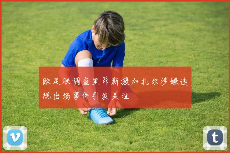 欧足联调查里昂新援加扎尔涉嫌违规出场事件引发关注