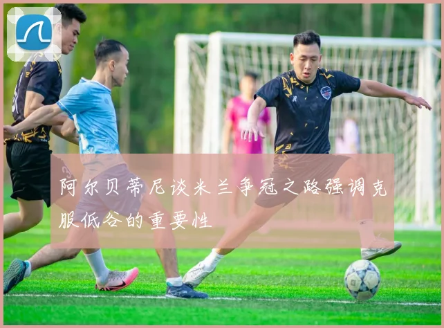 阿尔贝蒂尼谈米兰争冠之路强调克服低谷的重要性