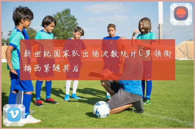 新世纪国家队出场次数统计C罗领衔梅西紧随其后