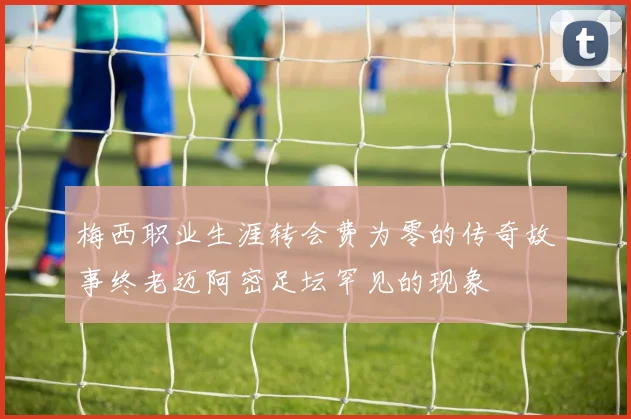 梅西职业生涯转会费为零的传奇故事终老迈阿密足坛罕见的现象