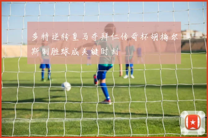 多特逆转皇马夺拜仁传奇杯胡梅尔斯制胜球成关键时刻