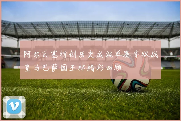 阿尔瓦塞特创历史成就单赛季双战皇马巴萨国王杯精彩回顾