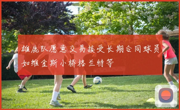 雄鹿队愿意交易接受长期合同球员如维金斯小桥格兰特等