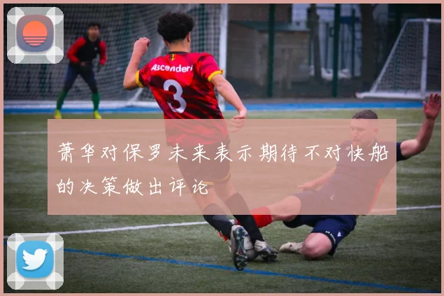 萧华对保罗未来表示期待不对快船的决策做出评论
