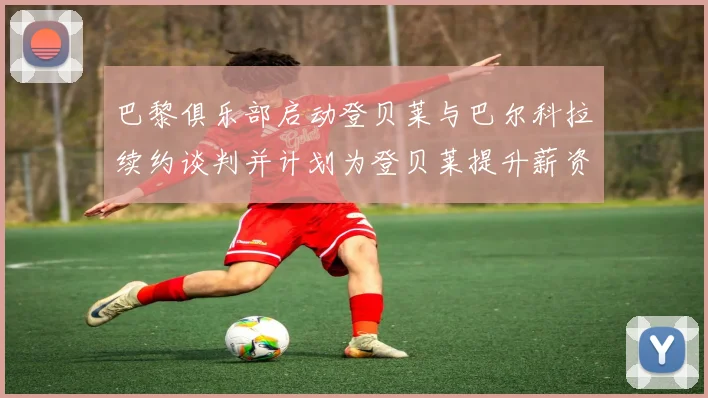 巴黎俱乐部启动登贝莱与巴尔科拉续约谈判并计划为登贝莱提升薪资待遇