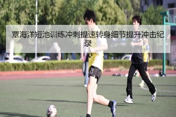 覃海洋短池训练冲刺提速转身细节提升冲击纪录（kaiyun）